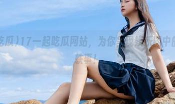 17一起吃瓜网站，为你呈现娱乐圈中的各种奇闻轶事！