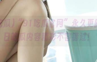 “91吃瓜官网”永久更新，今日吃瓜内容精彩不容错过！