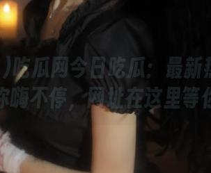 吃瓜网今日吃瓜：最新热门大瓜让你嗨不停，网址在这里等你！