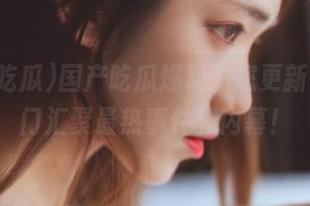 国产吃瓜爆料为您更新，传送门汇聚最热事件和内幕！