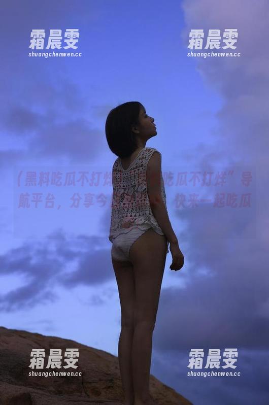 “黑料吃瓜不打烊”导航平台,分享今日激爆料,快来一起吃瓜吧! “黑料吃瓜不打烊”导航平台,分享今日激爆料,快来一起吃瓜吧!